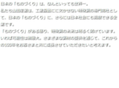 日本の「ものづくり」は、なんといっても世界一。 私たち山田産業は、工業製品にに欠かせない特殊鋼の専門商社として、日本の「ものづくり」に、さらには日本社会にも貢献できる企業です。 「ものづくり」がある限り、特殊鋼の未来は明るく開けています。いわば可能性は無限大。さまざまな鋼材の提供を通じて、これからの100年をお客さまと共に成長させていただきたいと考えます。