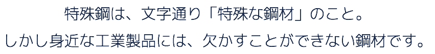 特殊鋼は、文字通り「特殊な鋼材」のこと。 しかし身近な工業製品には、欠かすことができない鋼材です。