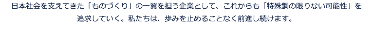 日本社会を支えてきた「ものづくり」の一翼を担う企業として、これからも「特殊鋼の限りない可能性」を 追求していく。私たちは、歩みを止めることなく前進し続けます。