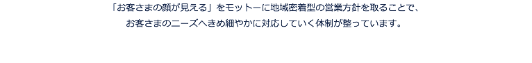 「お客さまの顔が見える」をモットーに地域密着型の営業方針を取ることで、 お客さまのニーズへきめ細やかに対応していく体制が整っています。