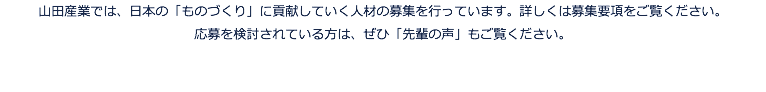 山田産業では、日本の「ものづくり」に貢献していく人材の募集を行っています。詳しくは募集要項をご覧ください。 応募を検討されている方は、ぜひ「先輩の声」もご覧ください。