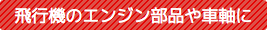 飛行機のエンジン部品や車軸に